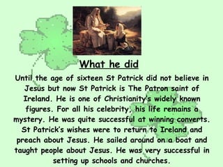 Until the age of sixteen St Patrick did not believe in Jesus but now St Patrick is The Patron saint of Ireland. He is one ...