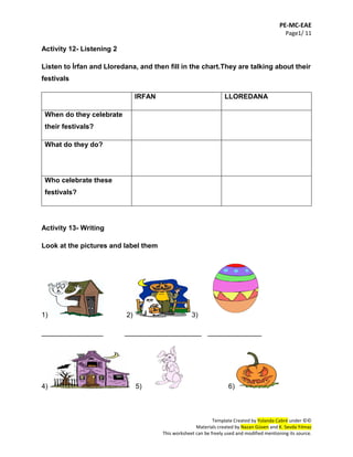 PE-MC-EAE
Page1/ 11
Template Created by Yolanda Cabré under ©©
Materials created by Nazan Güven and K. Sevda Yılmaz
This worksheet can be freely used and modified mentioning its source.
Activity 12- Listening 2
Listen to İrfan and Lloredana, and then fill in the chart.They are talking about their
festivals
IRFAN LLOREDANA
When do they celebrate
their festivals?
What do they do?
Who celebrate these
festivals?
Activity 13- Writing
Look at the pictures and label them
1) 2) 3)
________________ ____________________ ______________
4) 5) 6)
 