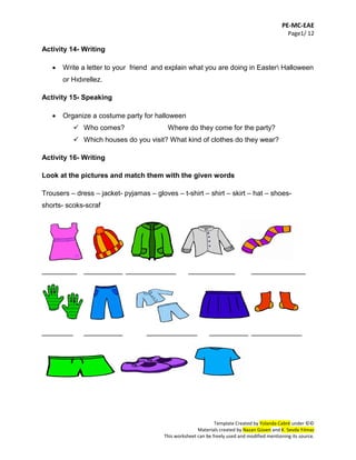PE-MC-EAE
Page1/ 12
Template Created by Yolanda Cabré under ©©
Materials created by Nazan Güven and K. Sevda Yılmaz
This worksheet can be freely used and modified mentioning its source.
Activity 14- Writing
 Write a letter to your friend and explain what you are doing in Easter Halloween
or Hıdırellez.
Activity 15- Speaking
 Organize a costume party for halloween
 Who comes? Where do they come for the party?
 Which houses do you visit? What kind of clothes do they wear?
Activity 16- Writing
Look at the pictures and match them with the given words
Trousers – dress – jacket- pyjamas – gloves – t-shirt – shirt – skirt – hat – shoes-
shorts- scoks-scraf
_________ __________ _____________ ____________ ______________
________ __________ _____________ __________ _____________
 