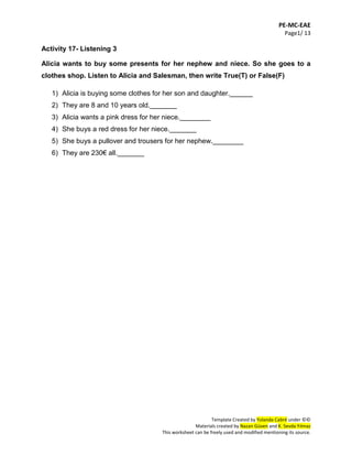 PE-MC-EAE
Page1/ 13
Template Created by Yolanda Cabré under ©©
Materials created by Nazan Güven and K. Sevda Yılmaz
This worksheet can be freely used and modified mentioning its source.
Activity 17- Listening 3
Alicia wants to buy some presents for her nephew and niece. So she goes to a
clothes shop. Listen to Alicia and Salesman, then write True(T) or False(F)
1) Alicia is buying some clothes for her son and daughter.______
2) They are 8 and 10 years old._______
3) Alicia wants a pink dress for her niece.________
4) She buys a red dress for her niece._______
5) She buys a pullover and trousers for her nephew.________
6) They are 230€ all._______
 