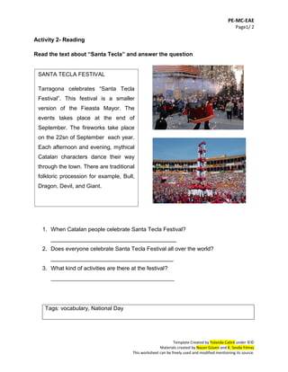 PE-MC-EAE
Page1/ 2
Template Created by Yolanda Cabré under ©©
Materials created by Nazan Güven and K. Sevda Yılmaz
This worksheet can be freely used and modified mentioning its source.
Activity 2- Reading
Read the text about “Santa Tecla” and answer the question
1. When Catalan people celebrate Santa Tecla Festival?
________________________________________
2. Does everyone celebrate Santa Tecla Festival all over the world?
_______________________________________
3. What kind of activities are there at the festival?
____________________________________________
Tags: vocabulary, National Day
SANTA TECLA FESTIVAL
Tarragona celebrates “Santa Tecla
Festival”. This festival is a smaller
version of the Fieasta Mayor. The
events takes place at the end of
September. The fireworks take place
on the 22sn of September each year.
Each afternoon and evening, mythical
Catalan characters dance their way
through the town. There are traditional
folkloric procession for example, Bull,
Dragon, Devil, and Giant.
 