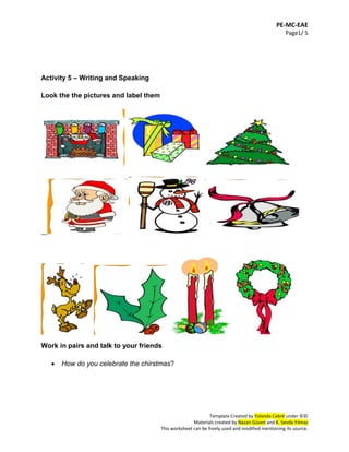 PE-MC-EAE
Page1/ 5
Template Created by Yolanda Cabré under ©©
Materials created by Nazan Güven and K. Sevda Yılmaz
This worksheet can be freely used and modified mentioning its source.
Activity 5 – Writing and Speaking
Look the the pictures and label them
__
Work in pairs and talk to your friends
 How do you celebrate the chirstmas?
 