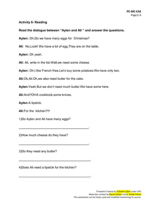 PE-MC-EAE
Page1/ 6
Template Created by Yolanda Cabré under ©©
Materials created by Nazan Güven and K. Sevda Yılmaz
This worksheet can be freely used and modified mentioning its source.
Activity 6- Reading
Read the dialogue between “Ayten and Ali “ and answer the questions.
Ayten: Oh,Do we have many eggs for Christmas?
Ali: No,Look! We have a lot of egg.They are on the table.
Ayten: Oh yeah.
Ali: Ali, write in the list.Well,we need some cheese.
Ayten: Oh,I like French fries.Let’s buy some potatoes.We have only two.
Ali:Ok,Ali.Oh,we also need butter for the cake.
Ayten:Yeah.But we don’t need much butter.We have some here.
Ali:And?Oh!A cookbook,some knives.
Ayten:A lipstick.
Ali:For the kitchen?!!!
1)Do Ayten and Ali have many eggs?
________________________________________.
2)How much cheese do they have?
________________________________________.
3)Do they need any butter?
_________________________________________.
4)Does Ali need a lipstcik for the kitchen?
_________________________________________.
 