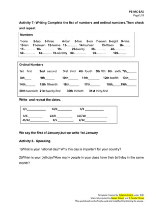 PE-MC-EAE
Page1/ 8
Template Created by Yolanda Cabré under ©©
Materials created by Nazan Güven and K. Sevda Yılmaz
This worksheet can be freely used and modified mentioning its source.
Activity 7- Writing Complete the list of numbers and ordinal numbers.Then check
and repeat.
Write and repeat the dates.
We say the first of January,but we write 1st January
Activity 8- Speaking
1)What is your national day? Why this day is important for your country?
2)When is your birthday?How many people in your class have their birthday in the same
month?
Ordinal Numbers
1st first 2nd second 3rd third 4th fourth 5th fifth 6th sixth 7th______
8th____ 9th______ 10th______ 11th_______ 12th twelfth 13th_____
14th______ 15th fifteenth 16th______ 17th______ 18th_____19th______
20th twentieth 21st twenty-first 30th thirtieth 31st thirty-first
1/1_____________ 14/2__________ 3/3 _____________
6/6 __________ 22/8 ___________ 31//10_______________
25/12_____________ 3/5 ___________ 2/12_______________
Numbers
1-one 2-two 3-three 4-four 5-five 6-six 7-seven 8-eight 9-nine
10-ten 11-eleven 12-twelve 13-………. 14-fourteen 15-fifteen 16-…….
17-……….. 18-………….. 19-……… 20-twenty 30-……….. 40-………..
50-……….. 60-……… 70-seventy 80-………… 90-……… 100-……..
 