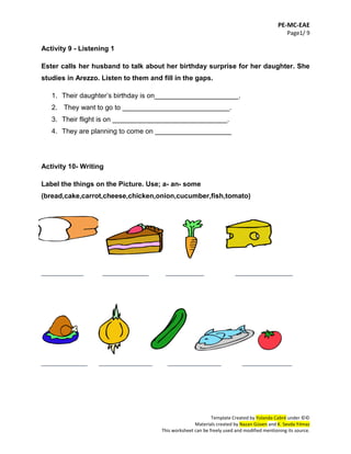 PE-MC-EAE
Page1/ 9
Template Created by Yolanda Cabré under ©©
Materials created by Nazan Güven and K. Sevda Yılmaz
This worksheet can be freely used and modified mentioning its source.
Activity 9 - Listening 1
Ester calls her husband to talk about her birthday surprise for her daughter. She
studies in Arezzo. Listen to them and fill in the gaps.
1. Their daughter’s birthday is on______________________.
2. They want to go to ____________________________.
3. Their flight is on ______________________________.
4. They are planning to come on ____________________
Activity 10- Writing
Label the things on the Picture. Use; a- an- some
(bread,cake,carrot,cheese,chicken,onion,cucumber,fish,tomato)
___________ ____________ __________ _______________
____________ ______________ ______________ _____________
 