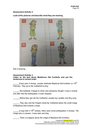 PE-MC-EAE
Page 2/3
Created by Yolanda Cabré under ©©
Materials created by Nazan Güven and K. Sevda Yılmaz
This worksheetcan be freely used and modified mentioning its source.
Assessment Activity 2
Look at the pictures and describe what they are wearing.
She is wearing....
Assessment Activity 3
Listen to the text about Maddonna Del Conforto and put the
sentences in correct order
______Every year in Arezzo, people celebrate Maddona Del Conforto on 15th
February. They go to the Cathedral to pray.
______ But suddenly it began to shine and everybody thought it was a miracle
and after that the earthquakes in town stopped.
______ Before they get into the Cathedral, people buy candles and they pray.
______ They also visit the Chapel inside the Cathedral where the small image
of Maddona Del Conforto is kept.
______It says that in 18th
century, there were some earthquakes in Arezzo. The
image was in a tavern, it was dark and dirty.
______ There is a legend about the image of Maddona Del Conforto.
 