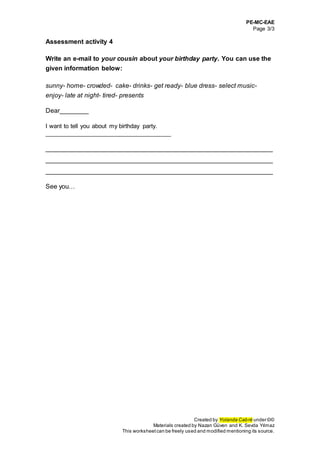 PE-MC-EAE
Page 3/3
Created by Yolanda Cabré under ©©
Materials created by Nazan Güven and K. Sevda Yılmaz
This worksheetcan be freely used and modified mentioning its source.
Assessment activity 4
Write an e-mail to your cousin about your birthday party. You can use the
given information below:
sunny- home- crowded- cake- drinks- get ready- blue dress- select music-
enjoy- late at night- tired- presents
Dear________
I want to tell you about my birthday party.
_____________________________________
_______________________________________________________________
_______________________________________________________________
_______________________________________________________________
See you…
 