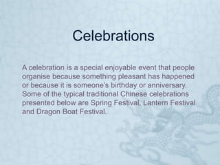 Celebrations
A celebration is a special enjoyable event that people
organise because something pleasant has happened
or because it is someone’s birthday or anniversary.
Some of the typical traditional Chinese celebrations
presented below are Spring Festival, Lantern Festival
and Dragon Boat Festival.
 