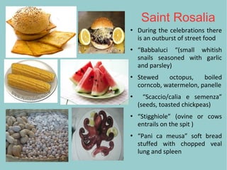 Saint Rosalia
 During the celebrations there
is an outburst of street food
 “Babbaluci “(small whitish
snails seasoned with garlic
and parsley)
 Stewed octopus, boiled
corncob, watermelon, panelle
 “Scaccio/calia e semenza”
(seeds, toasted chickpeas)
 “Stigghiole” (ovine or cows
entrails on the spit )
 “Pani ca meusa” soft bread
stuffed with chopped veal
lung and spleen
 
