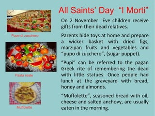 All Saints’ Day “I Morti”
On 2 November Eve children receive
gifts from their dead relatives.
Parents hide toys at home and prepare
a wicker basket with dried figs,
marzipan fruits and vegetables and
“pupo di zucchero”, (sugar puppet).
“Pupi” can be referred to the pagan
Greek rite of remembering the dead
with little statues. Once people had
lunch at the graveyard with bread,
honey and almonds.
“Muffolette”, seasoned bread with oil,
cheese and salted anchovy, are usually
eaten in the morning.
Pupe di zucchero
Pasta reale
Muffolette
 