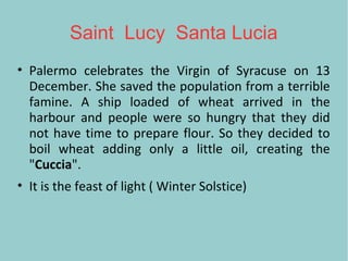 Saint Lucy Santa Lucia
• Palermo celebrates the Virgin of Syracuse on 13
December. She saved the population from a terrible
famine. A ship loaded of wheat arrived in the
harbour and people were so hungry that they did
not have time to prepare flour. So they decided to
boil wheat adding only a little oil, creating the
"Cuccia".
• It is the feast of light ( Winter Solstice)
 