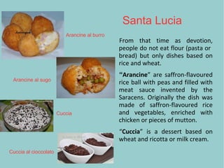 Santa Lucia
From that time as devotion,
people do not eat flour (pasta or
bread) but only dishes based on
rice and wheat.
“Arancine” are saffron-flavoured
rice ball with peas and filled with
meat sauce invented by the
Saracens. Originally the dish was
made of saffron-flavoured rice
and vegetables, enriched with
chicken or pieces of mutton.
“Cuccia” is a dessert based on
wheat and ricotta or milk cream.
Arancine al burro
Arancine al sugo
Cuccia
Cuccia al cioccolato
 
