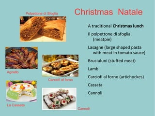 Christmas Natale
A traditional Christmas lunch
Il polpettone di sfoglia
(meatpie)
Lasagne (large shaped pasta
with meat in tomato sauce)
Bruciuluni (stuffed meat)
Lamb
Carciofi al forno (artichockes)
Cassata
Cannoli
Polpettone di Sfoglia
Agnello
Carciofi al forno
La Cassata
Cannoli
 