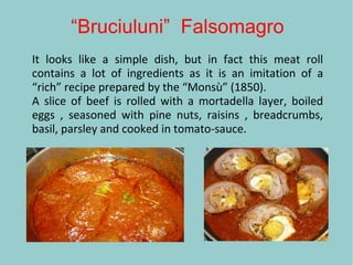 “Bruciuluni” Falsomagro
It looks like a simple dish, but in fact this meat roll
contains a lot of ingredients as it is an imitation of a
“rich” recipe prepared by the “Monsù” (1850).
A slice of beef is rolled with a mortadella layer, boiled
eggs , seasoned with pine nuts, raisins , breadcrumbs,
basil, parsley and cooked in tomato-sauce.
 