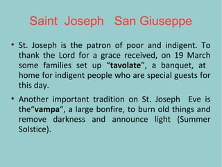 Saint Joseph San Giuseppe
• St. Joseph is the patron of poor and indigent. To
thank the Lord for a grace received, on 19 March
some families set up “tavolate”, a banquet, at
home for indigent people who are special guests for
this day.
• Another important tradition on St. Joseph Eve is
the“vampa“, a large bonfire, to burn old things and
remove darkness and announce light (Summer
Solstice).
 