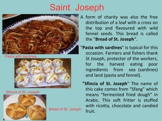 Saint Joseph
A form of charity was also the free
distribution of a loaf with a cross on
the top and flavoured with wild
fennel seeds. This bread is called
the "Bread of St. Joseph“.
"Pasta with sardines" is typical for this
occasion. Farmers and fishers thank
St Joseph, protector of the workers,
for the harvest eating poor
ingredients from sea (sardines)
and land (pasta and fennel).
"Sfincia of St. Joseph" The name of
this cake comes from “Sfang” which
means “fermented fried dough” in
Arabic. This soft fritter is stuffed
with ricotta, chocolate and candied
fruit.
Pasta with sardines
Sfincia of St. Joseph
Bread of St. Joseph
 