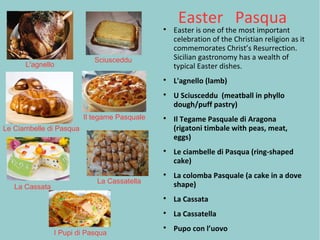Easter Pasqua
Easter is one of the most important
celebration of the Christian religion as it
commemorates Christ’s Resurrection.
Sicilian gastronomy has a wealth of
typical Easter dishes.

L'agnello (lamb)

U Sciusceddu (meatball in phyllo
dough/puff pastry)

Il Tegame Pasquale di Aragona
(rigatoni timbale with peas, meat,
eggs)

Le ciambelle di Pasqua (ring-shaped
cake)

La colomba Pasquale (a cake in a dove
shape)

La Cassata

La Cassatella

Pupo con l’uovo
L'agnello
Sciusceddu
Le Ciambelle di Pasqua
Il tegame Pasquale
La Cassata
La Cassatella
I Pupi di Pasqua
 