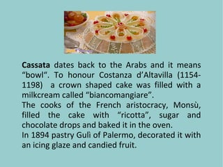 Cassata dates back to the Arabs and it means
“bowl“. To honour Costanza d’Altavilla (1154-
1198) a crown shaped cake was filled with a
milkcream called “biancomangiare”.
The cooks of the French aristocracy, Monsù,
filled the cake with “ricotta”, sugar and
chocolate drops and baked it in the oven.
In 1894 pastry Gulì of Palermo, decorated it with
an icing glaze and candied fruit.
 