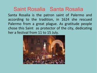 Saint Rosalia Santa Rosalia
Santa Rosalia is the patron saint of Palermo and
according to the tradition, in 1624 she rescued
Palermo from a great plague. As gratitude people
chose this Saint as protector of the city, dedicating
her a festival from 11 to 15 July.
 