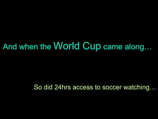 And when the  World Cup  came along… So did 24hrs access to soccer watching… 