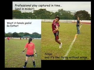 NUSHS Residence Annual Sports Day Woot! A female goalie! Go Esther! Professional play captured in time… (and in midair) Sings:  and it’s like flying without wings… 