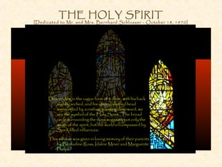 THE HOLY SPIRIT
[Dedicated to Mr. and Mrs. Bernhard Schlosser - October 18, 1970]
Descending in the vague form of a dove, with his back
slightly arched, and his almond shaped head
surrounded by a nimbus, pointing downward, we
see the symbol of the Holy Spirit. The broad
circle surrounding the dove suggests not only the
wings of the spirit, but the world encompassed by
Spirit-filled influences.
This window was given in loving memory of their parents
by Bernadine Ross, Idaline Miner and Marguerite
Phelps.
 