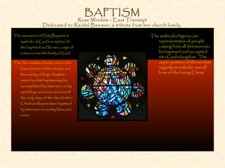 BAPTISM
Rose Window - East Transept
Dedicated to Rachel Beeman; a tribute from her church family.
The multicolor figures are
representative of people
coming from all directions to
be baptised and accepted
into God’s kingdom. The
upper portion of the window
vaguely reveals the overall
form of the loving Christ.
The sacrament of Holy Baptism is
symbolic of God’s reception of
the baptised as His own, a sign of
entrance into the family of God.
The blue rivulets of water seen in the
lower portion of the window and
the overlay of large droplets
remind us that baptism may be
accomplished by immersion or by
sprinkling, and cause us to recall
the early days of the church when
Christ’s followers were baptised
by immersion in nearby lakes and
rivers.
 