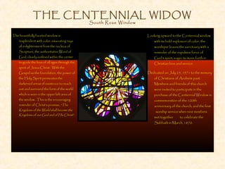 THE CENTENNIAL WIDOW
South Rose Window
Looking upward to the Centennial window
with its bold explosion of color, the
worshiper leaves the sanctuary with a
reminder of the expulsive force of
God’s spirit, eager to move forth in
Christian love and service.
Dedicated on July 25, 1971 to the memory
of Christians of Anaheim past.
Members and friends of this church
were invited to participate in the
purchase of the Centennial Window in
commemoration of the 100th
anniversary of the church, and the first
worship service when nine members
met together to celebrate the
Sabbath in March, 1870.
The beautifully faceted window is
resplendent with color, emanating rays
of enlightenment from the nucleus of
Scripture, the authoritative Word of
God, clearly outlined within the center
to guide the lives of all ages through the
spirit of Jesus Christ. With the
Gospel as the foundation, the power of
the Holy Spirit permeates the
darkened areas of existence to reach
out and surround the form of the world
which is seen in the upper left area of
the window. This is the encouraging
reminder of Christ’s promise, “The
Kingdoms of the World shall become the
Kingdoms of our God and of His Christ”.
 
