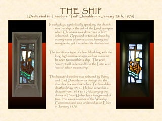 THE SHIP
[Dedicated to Theodore “Ted” Donaldson – January 29th, 1978]
In early days, symbolically speaking, the church
was the ship or the ark of the Lord, a ship in
which Christians sailed the “sea of life”
unharmed. Opposed or tossed about by
stormy waves of persecution, heresy and
many perils, yet it reached its destination.
The traditional type of church building, with the
long, high narrow design such as ours can
be seen to resemble a ship. The word,
“nave”, itself is derived from the Latin word
“navis”, which means ship.
This beautiful window was selected by Betty
and Ted Donaldson as their gift to the
church a few months before Ted’s sudden
death in May 1976. He had served as a
deacon from 1973 to 1076, carrying the
duties of Head Usher for a long period of
time. He was a member of the Worship
Committee, and was ordained as an Elder
in January 1976.
 