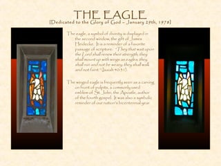 THE EAGLE
[Dedicated to the Glory of God – January 29th, 1978]
The eagle, a symbol of divinity is displayed in
the second window, the gift of James
Heidecke. It is a reminder of a favorite
passage of scripture: “They that wait upon
the Lord shall renew their strength; they
shall mount up with wings as eagles; they
shall run and not be weary; they shall walk
and not faint.” (Isaiah 40:31).
The winged eagle is frequently seen as a carving
on front of pulpits, a commonly used
emblem of St. John, the Apostle, author
of the fourth gospel. It was also a symbolic
reminder of our nation’s bicentennial year.
 