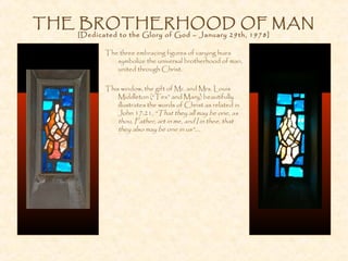 THE BROTHERHOOD OF MAN
[Dedicated to the Glory of God – January 29th, 1978]
The three embracing figures of varying hues
symbolize the universal brotherhood of man,
united through Christ.
This window, the gift of Mr. and Mrs. Louis
Middleton (“Tex” and Mary) beautifully
illustrates the words of Christ as related in
John 17:21, “That they all may be one, as
thou, Father, art in me, and I in thee, that
they also may be one in us”....
 