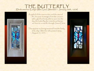 THE BUTTERFLY
[Dedicated to Evelyn (Mrs. Leo) Sheridan – January 29th, 1978]
A symbol of the resurrection and the eternal
life, because it emerges from the cocoon
with a glorified body able to soar into the
sky, the butterfly also reminds us that we
are born to a new life through Jesus Christ.
This window is a loving memorial from the family
of Evelyn Sheridan who passed away
August 13, 1974.
 