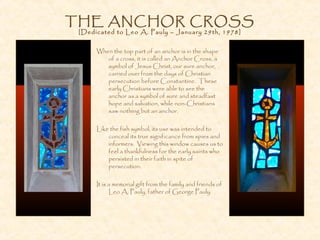 THE ANCHOR CROSS
[Dedicated to Leo A. Pauly – January 29th, 1978]
When the top part of an anchor is in the shape
of a cross, it is called an Anchor Cross, a
symbol of Jesus Christ, our sure anchor,
carried over from the days of Christian
persecution before Constantine. These
early Christians were able to see the
anchor as a symbol of sure and steadfast
hope and salvation, while non-Christians
saw nothing but an anchor.
Like the fish symbol, its use was intended to
conceal its true significance from spies and
informers. Viewing this window causes us to
feel a thankfulness for the early saints who
persisted in their faith in spite of
persecution.
It is a memorial gift from the family and friends of
Leo A. Pauly, father of George Pauly.
 