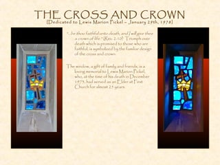 THE CROSS AND CROWN
[Dedicated to Lewis Marion Pickel – January 29th, 1978]
“...be thou faithful unto death, and I will give thee
a crown of life.” (Rev. 2:10) Triumph over
death which is promised to those who are
faithful, is symbolized by the familiar design
of the cross and crown.
The window, a gift of family and friends, is a
loving memorial to Lewis Marion Pickel,
who, at the time of his death in December
1973, had served as an Elder at First
Church for almost 25 years.
 
