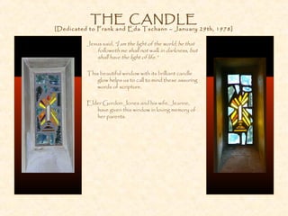 THE CANDLE
[Dedicated to Frank and Eda Tschann – January 29th, 1978]
Jesus said, “I am the light of the world; he that
followeth me shall not walk in darkness, but
shall have the light of life.”
This beautiful window with its brilliant candle
glow helps us to call to mind these assuring
words of scripture.
Elder Gordon Jones and his wife, Jeanne,
have given this window in loving memory of
her parents.
 