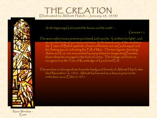 THE CREATION
[Dedicated to Abbott Hatch – January 29, 1978]
“In the beginning God created the heaven and the earth” . . .
Genesis 1:1
The warm amber tones seem to proclaim God’s words: “Let there be light!”, and
we see the forms of sun moon and stars. In the lowest area of the window is
the Tower of Babel, symbolic of man’s efforts to act as God’s equal, and
the flaming sword, indicating the Fall of Man. The two figures, denoting
Adam and Eve, are surrounded by many elements designating Paradise,
these elements arranged in the form of a tree. The foliage and fruit are
recognized as the Tree of Knowledge of Good and Evil.
This window is a loving tribute from the family and friends of Abbott Hatch, who
died November 16, 1976. Abbott had served as a deacon prior to his
ordination as an Elder in 1971.
Nave Window -
East
 