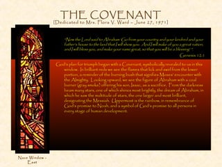 THE COVENANT
[Dedicated to Mrs. Flora V. Ward – June 27, 1971]
“Now the Lord said to Abraham ‘Go from your country and your kindred and your
father’s house to the land that I will show you. And I will make of you a great nation,
and I will bless you, and make your name great, so that you will be a blessing’ ”.
Genesis 12:1
God’s plan for triumph began with a Covenant, symbolically revealed to us in this
window. In brilliant reds we see the flames that lick and swirl from the lower
portion, a reminder of the burning bush that signifies Moses’ encounter with
the Almighty. Looking upward, we see the figure of Abraham with a coal
burner (gray smoke) offering his son, Isaac, as a sacrifice. From the darkness
beam many stars, one of which shines most brightly, the dream of Abraham, in
which he saw the multitude of stars, the one larger and most brilliant,
designating the Messiah. Uppermost is the rainbow, in remembrance of
God’s promise to Noah, and a symbol of God’s promise to all persons in
every stage of human development.
Nave Window -
East
 