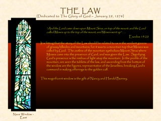 THE LAW
[Dedicated to The Glory of God – January 29, 1978]
“And the Lord came down upon Mount Sinai, on top of the mount: and the Lord
called Moses up to the top of the mount; and Moses went up” . . .
Exodus 19:20
It is fitting that the story of the Law should be related to us in the verdant greens
of grassy hillsides and mountains, for it was to a mountain top that Moses was
called by God. The outline of the mountain symbolizes Mount Sinai where
Moses came into the presence of God, and was given the Law. Signifying
God’s presence is the nimbus of light atop the mountain. In the profile of the
mountain, are seen the tablets of the law, and ascending from the bottom of
the window are the figures, representative of the Israelites, breaking God’s
command in making offerings to the golden calf.
This magnificent window is the gift of Nancy and Harold Burney.
Nave Window -
East
 
