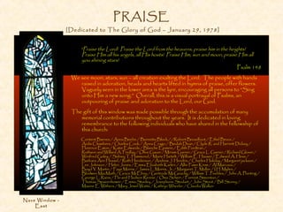 PRAISE
[Dedicated to The Glory of God – January 29, 1978]
“Praise the Lord! Praise the Lord from the heavens, praise him in the heights!
Praise Him all his angels, all His hosts! Praise Him, sun and moon, praise Him all
you shining stars!
Psalm 148
We see moon, stars, sun – all creation exalting the Lord. The people with hands
raised in adoration, heads and hearts lifted in hymns of praise, offer flowers.
Vaguely seen in the lower area is the lyre, encouraging all persons to “Sing
unto Him a new song.” Overall, this is a visual portrayal of Psalms, an
outpouring of praise and adoration to the Lord, our God.
The gift of this window was made possible through the accumulation of many
memorial contributions throughout the years. It is dedicated in loving
remembrance to the following individuals who have shared in the fellowship of
this church:
Content Barnes / Anna Beebe / Burnetta Block / /Robert Broadfoot / Ethel Bruce /
Ardis Chambers / Charles Cook / Anna Crago / Beulah Dean / Clyde R. and Harriett Dickey /
Florence Eaton / Katie Edwards / Blanche Epstein / Edith Fordtran /
Ruthann and Willard A. Findlay / Olive Gauer / Miriam Garner / Grace L. Garner / Richard Glover /
Winifred Goley / Sidney T. Hammond / Marie Hartelt / William E. Hauser / Edward A. Hess /
Barbara Ann Hessel / Ruth Henderson / Andrew J. Hendrix / Charles Holiday / Margaret jackson /
Lee Johnson / Helen Jones / Emma Elizabeth Karlen / Allie Fawn Krum / Al Marcoux /
Boyd Y. Martin / Faye Morris / James L. Morris, Jr. / Margaret T. Muller / I.H. Myhre /
Blodwen MacMath / Grace McElroy / Gertrude McGeachy / William T. Peebles / John A. Planting /
George L. Rains / Flo and Hudson Rennie / Oma Scherr / Forrest Simonton /
Thomas Spaeenhower / Emma Stanley / Josephone Stodart / John Stout / Bill Storey /
Maxine E. Withers / Mary Jewel Watts / Kathryn Wheeler / Claudia Walker
Nave Window -
East
 