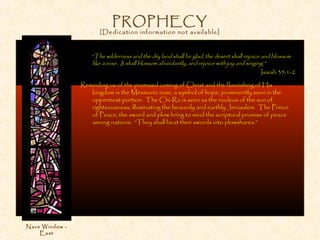 PROPHECY
[Dedication information not available]
“The wilderness and the dry land shall be glad, the desert shall rejoice and blossom
like a rose. It shall blossom abundantly, and rejoice with joy and singing.”
Isaiah 35:1-2
Reminding us of the promised coming of Christ and the flourishing of His
kingdom is the Messianic rose, a symbol of hope, prominently seen in the
uppermost portion. The Chi-Ro is seen as the nucleus of the sun of
righteousness, illuminating the heavenly and earthly Jerusalem. The Prince
of Peace, the sword and plow bring to mind the scriptural promise of peace
among nations: “They shall beat their swords into plowshares.”
Nave Window -
East
 