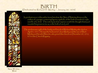 BIRTH
[Dedicated to Richard H. Morley – January 29, 1978]
In predominance in this amber toned window, the Star of Nativity shines on the
outline of a manger containing figures, symbolic of the birth of mankind, in the
new life of Christ. This nativity window inspires us with the thought that God
revealed his presence to us, in the birth of our Lord.
The window was a gift of the family and friends of Richard Morley who died on
April 5, 1977. He was the husband of June Morley and the son of Burt
Morley and his wife Blanche, who joined this church on December 29, 1912,
#73 in the Church Registry.
Nave Window -
West
 