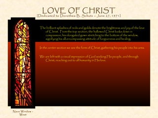 LOVE OF CHRIST
[Dedicated to Dorothea B. Schutz – June 27, 1971]
The brilliant splashes of reds and golds denote the brightness and joy of the love
of Christ. From the top section, the hallowed Christ looks down in
compassion, his elongated gown stretching to the bottom of the window,
signifying his all-encompassing attitude of forgiveness and healing.
In the center section we see the form of Christ, gathering his people into his arms.
We are left with a visual impression of God seeking His people, and through
Christ, reaching out to all humanity in His love.
Nave Window -
West
 