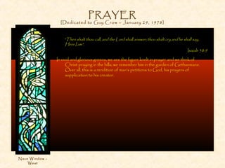PRAYER
[Dedicated to Guy Crow – January 29, 1978]
“Then shalt thou call, and the Lord shall answer; thou shalt cry and he shall say,
Here I am”.
Isaiah 58:9
In vivid and glorious greens, we see the figure knelt in prayer and we think of
Christ praying in the hills; we remember him in the garden of Gethsemane.
Over all, this is a rendition of man’s petitions to God, his prayers of
supplication to his creator.
Nave Window -
West
 