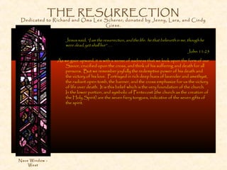 THE RESURRECTION
Dedicated to Richard and Oma Lee Scherer; donated by Jenny, Lara, and Cindy
Giese.
Jesus said, “I am the resurrection, and the life: he that believeth in me, though he
were dead, yet shall live” . . .
John 11:25
As we gaze upward, it is with a sense of sadness that we look upon the form of our
Savior, crucified upon the cross, and think of his suffering and death for all
persons. But we remember joyfully the redemptive power of his death and
the victory of his love. Portrayed in rich deep hues of lavender and amethyst,
the radiant open tomb, the banner, and the cross emphasize for us the victory
of life over death. It is this belief which is the very foundation of the church.
In the lower portion, and symbolic of Pentecost (the church as the creation of
the Holy Spirit) are the seven fiery tongues, indicative of the seven gifts of
the spirit.
Nave Window -
West
 
