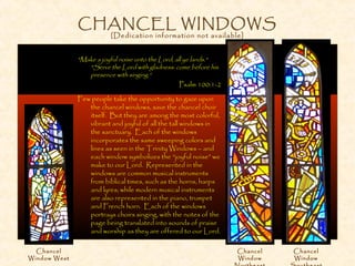 CHANCEL WINDOWS
[Dedication information not available]
"Make a joyful noise unto the Lord, all ye lands."
"Serve the Lord with gladness: come before his
presence with singing.“
Psalm 100:1-2
Few people take the opportunity to gaze upon
the chancel windows, save the chancel choir
itself. But they are among the most colorful,
vibrant and joyful of all the tall windows in
the sanctuary. Each of the windows
incorporates the same sweeping colors and
lines as seen in the Trinity Windows – and
each window symbolizes the “joyful noise” we
make to our Lord. Represented in the
windows are common musical instruments
from biblical times, such as the horns, harps
and lyres; while modern musical instruments
are also represented in the piano, trumpet
and French horn. Each of the windows
portrays choirs singing, with the notes of the
page being translated into sounds of praise
and worship as they are offered to our Lord.
Chancel
Window West
Chancel
Window
Chancel
Window
 