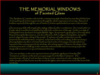 2
THE MEMORIAL WINDOWS
of Faceted Glass
The Aesthetics Committee selected the contemporary style of window because they felt this form
of art would speak to future generations through the artistic expressions of our day. A touch of
tradition is provided through the use of familiar Christian symbols which are seen in the windows.
Our sanctuary, while reflecting Gothic styling, is Neo-Gothic in architecture. It is “new Gothic” or
Gothic which is modified and simplified to reflect the architecture of this age. Gothic is a style of
building which was developed during the Middle Ages. It expressed a growing love of beauty which
flowered during the Renaissance, and also reflected a shift in religious feeling when, during this
period, religion became a thing of the people. Emphasis in Gothic architecture is on the
perpendicular with lofty towers, and spires, and pointed arches and vaulting. In this sanctuary a
pleasing rhythmical pattern is formed by the pointed arches of doorways and aisles which are
repeated in the narrow perpendicular windows, all reaching upward. However, the shape of the
windows presented a challenge to the artist; the restricted width made it necessary to plan the
design with movement in an up-and-downward direction.
The nave windows, on the east, represent stories of symbolic significance from the Old
Testament, and those on the west convey messages from the New Testament. The
monochromatic effects of each window overlap to create a spectrum of color, ranging from the
darker (purple and blue) tones near the rear to the lighter, warm amber tones nearer the front of the
sanctuary.
 