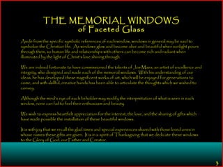 3
THE MEMORIAL WINDOWS
of Faceted Glass
Aside from the specific symbolic references of each window, windows in general may be said to
symbolize the Christian life. As windows glow and become alive and beautiful when sunlight pours
through them, so human life and relationships with others can become rich and radiant when
illuminated by the light of Christ’s love shining through.
We are indeed fortunate to have commissioned the talents of Jos Maes, an artist of excellence and
integrity, who designed and made each of the memorial windows. With his understanding of our
ideas, he has developed these magnificent works of art, which will be enjoyed for generations to
come, and with skillful, creative hands has been able to articulate the thoughts which we wished to
convey.
Although the mind’s eye of each beholder may modify the interpretation of what is seen in each
window, none can fail to feel their enthusiasm and beauty.
We wish to express heartfelt appreciation for the interest, the love, and the sharing of gifts which
have made possible the installation of these beautiful windows.
It is with joy that we recall the glad times and special experiences shared with those loved ones in
whose names these gifts are given. It is in a spirit of Thanksgiving that we dedicate these windows
to the Glory of God, our Father and Creator.
 