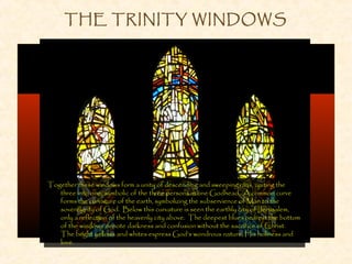 THE TRINITY WINDOWS
Together these windows form a unity of descending and sweeping rays, uniting the
three into one, symbolic of the three persons in one Godhead. A common curve
forms the curvature of the earth, symbolizing the subservience of Man to the
sovereignty of God. Below this curvature is seen the earthly city of Jerusalem,
only a reflection of the heavenly city above. The deepest blues nearest the bottom
of the windows denote darkness and confusion without the sacrifice of Christ.
The bright yellows and whites express God’s wondrous nature, His holiness and
love.
 