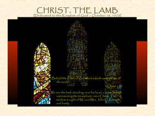 CHRIST, THE LAMB
[Dedicated to the Kingdom of God – October 18, 1970]
“Behold the Lamb of god, which taketh away the sin of
the world.”
John 1:29
We see the lamb standing; near his head, a cross (in red)
representing the triumphant, risen Christ. The
window is a gift of Mr. and Mrs. John C. Knutzen
and family.
 