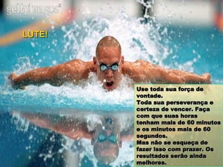 Use toda sua força de vontade.  Toda sua perseverança e certeza de vencer. Faça com que suas horas tenham mais de 60 minutos e os minutos mais de 60 segundos. Mas não se esqueça de fazer isso com prazer. Os resultados serão ainda melhores. LUTE! 
